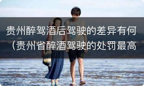 贵州醉驾酒后驾驶的差异有何（贵州省醉酒驾驶的处罚最高是多少）