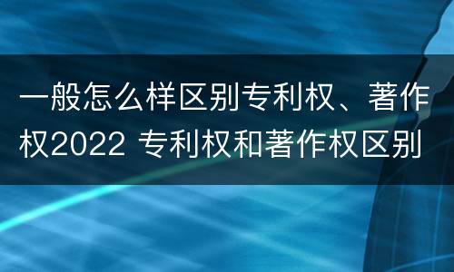 一般怎么样区别专利权、著作权2022 专利权和著作权区别