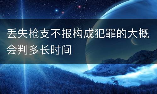 丢失枪支不报构成犯罪的大概会判多长时间