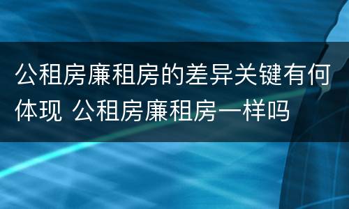公租房廉租房的差异关键有何体现 公租房廉租房一样吗