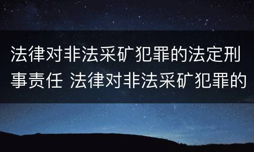 法律对非法采矿犯罪的法定刑事责任 法律对非法采矿犯罪的法定刑事责任是什么