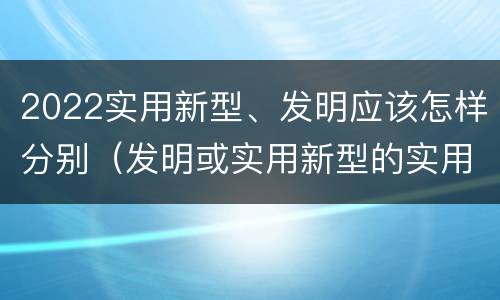 2022实用新型、发明应该怎样分别（发明或实用新型的实用性）