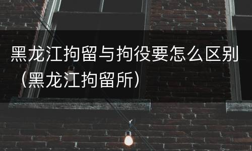 黑龙江拘留与拘役要怎么区别（黑龙江拘留所）