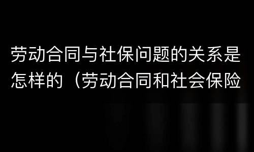 劳动合同与社保问题的关系是怎样的（劳动合同和社会保险的关系）