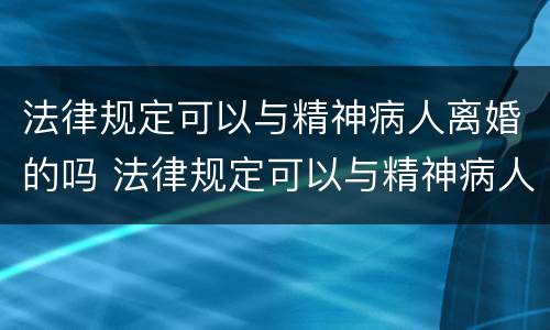 法律规定可以与精神病人离婚的吗 法律规定可以与精神病人离婚的吗