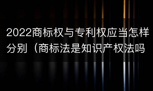 2022商标权与专利权应当怎样分别（商标法是知识产权法吗）