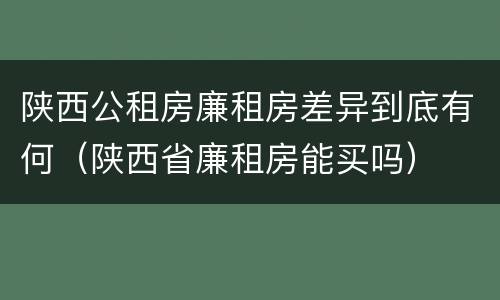 陕西公租房廉租房差异到底有何（陕西省廉租房能买吗）