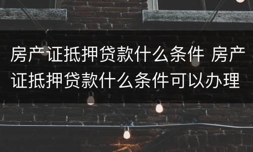 房产证抵押贷款什么条件 房产证抵押贷款什么条件可以办理