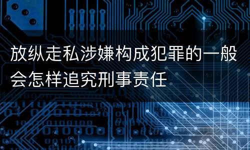 放纵走私涉嫌构成犯罪的一般会怎样追究刑事责任