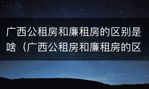 广西公租房和廉租房的区别是啥（广西公租房和廉租房的区别是啥啊）