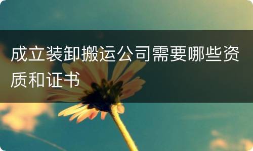 成立装卸搬运公司需要哪些资质和证书