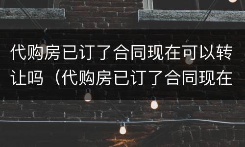 代购房已订了合同现在可以转让吗（代购房已订了合同现在可以转让吗怎么办）