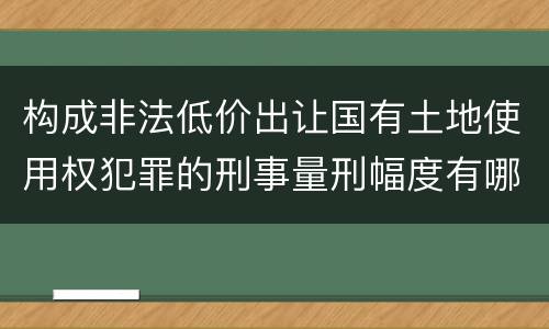 构成非法低价出让国有土地使用权犯罪的刑事量刑幅度有哪些