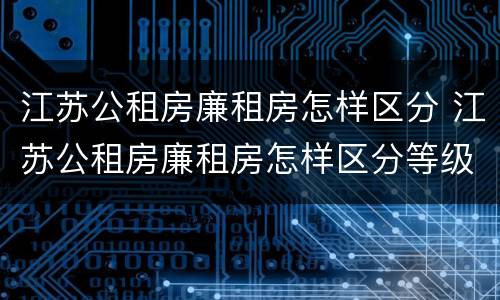 江苏公租房廉租房怎样区分 江苏公租房廉租房怎样区分等级