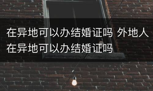 在异地可以办结婚证吗 外地人在异地可以办结婚证吗