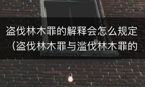 盗伐林木罪的解释会怎么规定（盗伐林木罪与滥伐林木罪的区别）