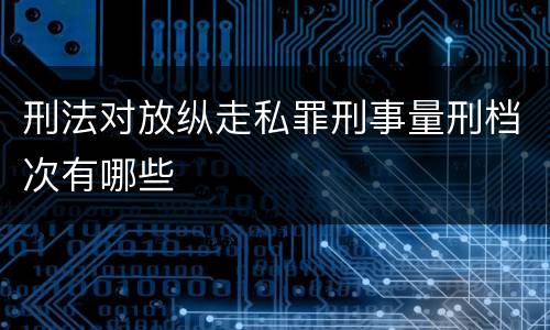 刑法对放纵走私罪刑事量刑档次有哪些