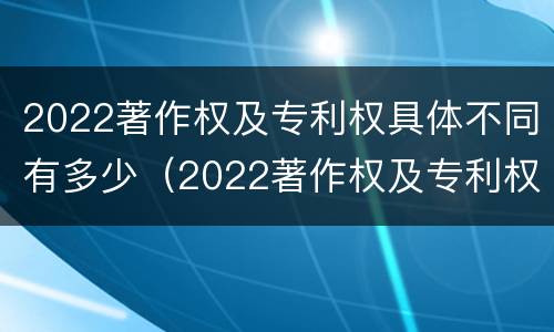 2022著作权及专利权具体不同有多少（2022著作权及专利权具体不同有多少种类）