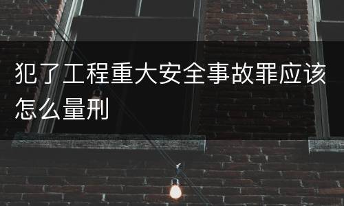 犯了工程重大安全事故罪应该怎么量刑