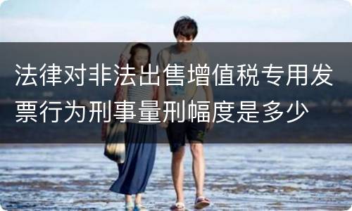 法律对非法出售增值税专用发票行为刑事量刑幅度是多少