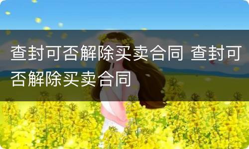 查封可否解除买卖合同 查封可否解除买卖合同
