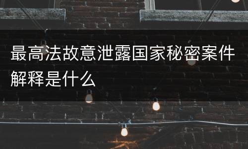 最高法故意泄露国家秘密案件解释是什么