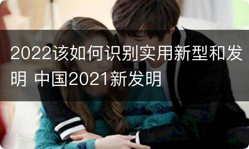 2022该如何识别实用新型和发明 中国2021新发明