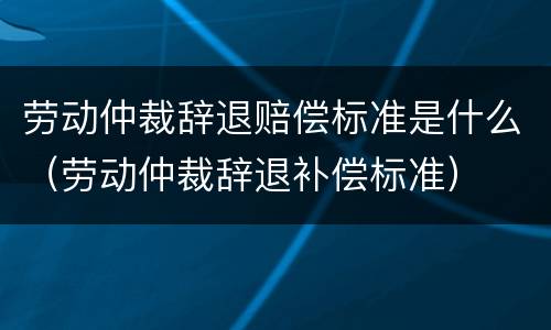 劳动仲裁辞退赔偿标准是什么（劳动仲裁辞退补偿标准）