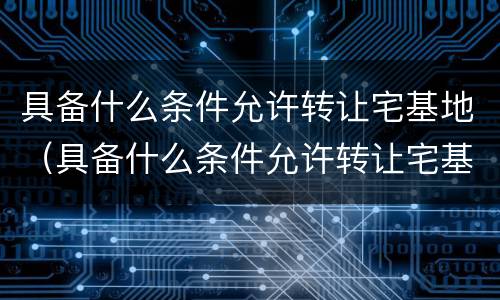 具备什么条件允许转让宅基地（具备什么条件允许转让宅基地呢）