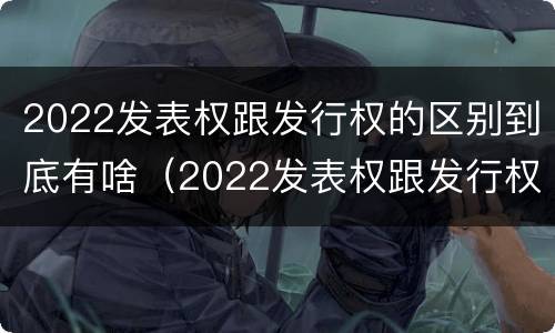 2022发表权跟发行权的区别到底有啥（2022发表权跟发行权的区别到底有啥不一样）