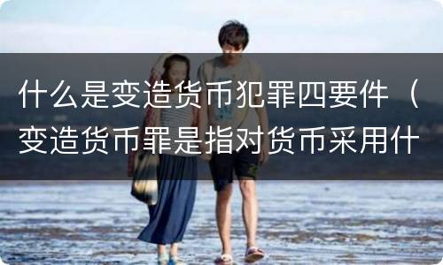 什么是变造货币犯罪四要件（变造货币罪是指对货币采用什么等方法）
