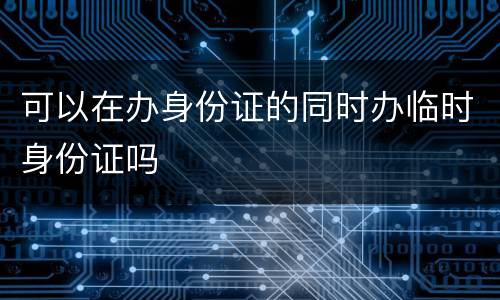 可以在办身份证的同时办临时身份证吗