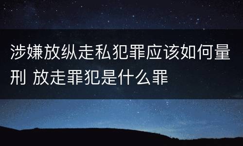 涉嫌放纵走私犯罪应该如何量刑 放走罪犯是什么罪