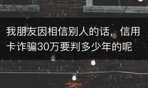 我朋友因相信别人的话，信用卡诈骗30万要判多少年的呢
