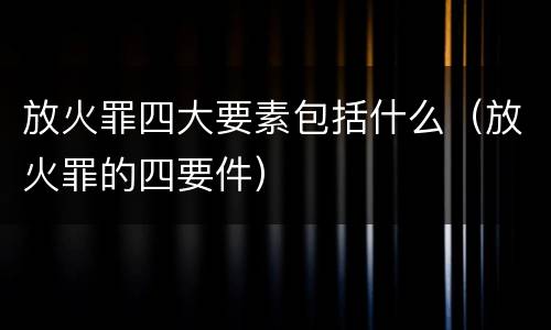 放火罪四大要素包括什么（放火罪的四要件）