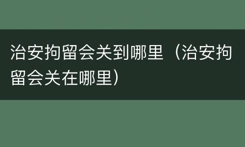 治安拘留会关到哪里（治安拘留会关在哪里）