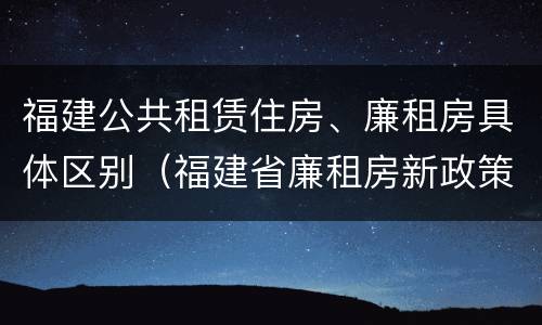福建公共租赁住房、廉租房具体区别（福建省廉租房新政策）
