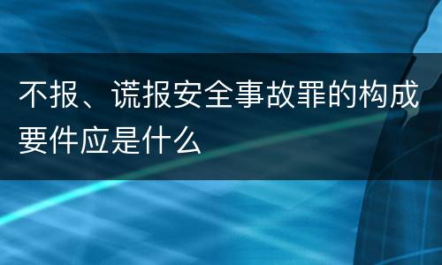 不报、谎报安全事故罪的构成要件应是什么