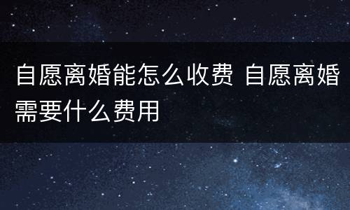 自愿离婚能怎么收费 自愿离婚需要什么费用
