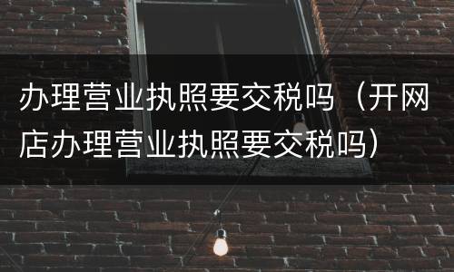 办理营业执照要交税吗（开网店办理营业执照要交税吗）