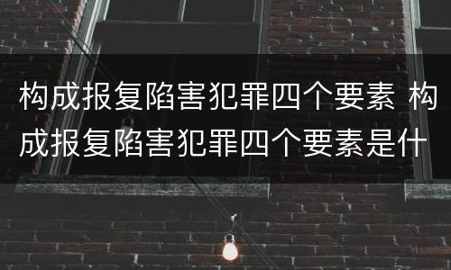 构成报复陷害犯罪四个要素 构成报复陷害犯罪四个要素是什么