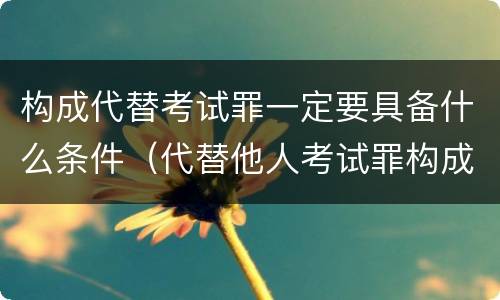 构成代替考试罪一定要具备什么条件（代替他人考试罪构成要件有何规定）
