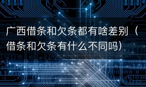 广西借条和欠条都有啥差别（借条和欠条有什么不同吗）
