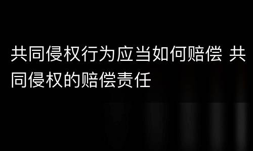 共同侵权行为应当如何赔偿 共同侵权的赔偿责任
