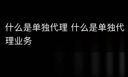 什么是单独代理 什么是单独代理业务