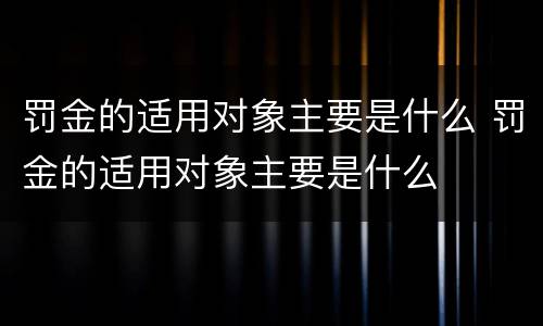 罚金的适用对象主要是什么 罚金的适用对象主要是什么