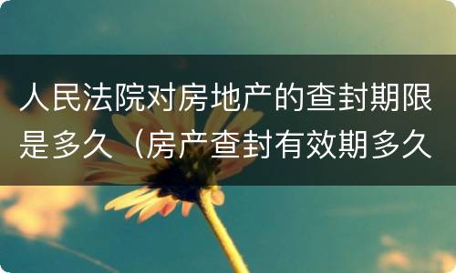 人民法院对房地产的查封期限是多久（房产查封有效期多久）