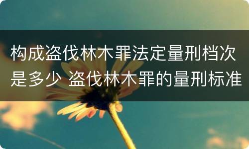 构成盗伐林木罪法定量刑档次是多少 盗伐林木罪的量刑标准