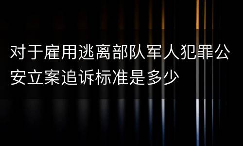 对于雇用逃离部队军人犯罪公安立案追诉标准是多少