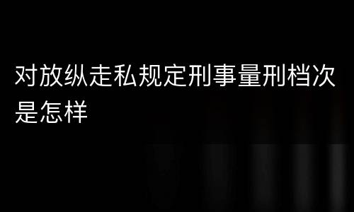 对放纵走私规定刑事量刑档次是怎样
